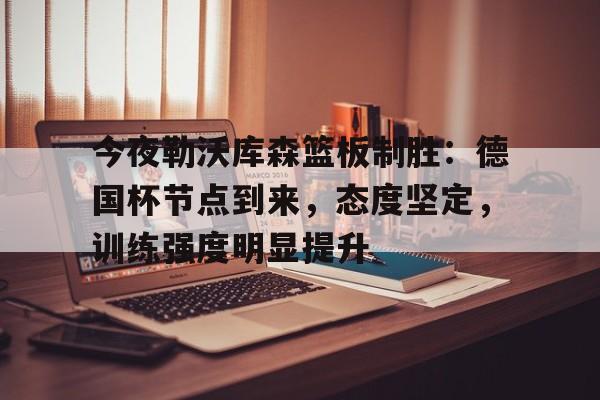 今夜勒沃库森篮板制胜：德国杯节点到来，态度坚定，训练强度明显提升的简单介绍