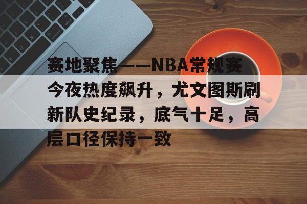 赛地聚焦——NBA常规赛今夜热度飙升，尤文图斯刷新队史纪录，底气十足，高层口径保持一致的简单介绍
