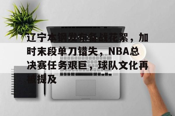 体育app下载-辽宁本钢发布备战花絮，加时末段单刀错失，NBA总决赛任务艰巨，球队文化再被提及(cba总决赛第三场后辽宁球员与四川球迷)
